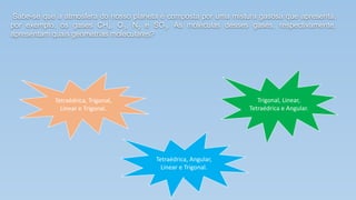 Sabe-se que a atmosfera do nosso planeta é composta por uma mistura gasosa que apresenta,
por exemplo, os gases CH4, O3, N2 e SO3. As moléculas desses gases, respectivamente,
apresentam quais geometrias moleculares?
Tetraédrica, Trigonal,
Linear e Trigonal.
Trigonal, Linear,
Tetraédrica e Angular.
Tetraédrica, Angular,
Linear e Trigonal.
.
 