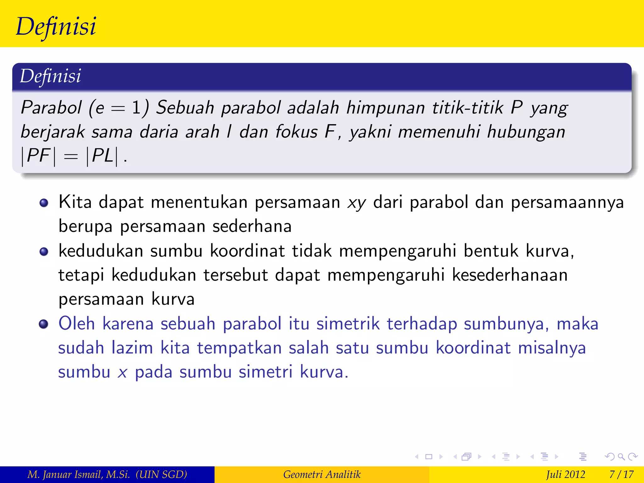 Deﬁnisi
Deﬁnisi
Parabol (e = 1) Sebuah parabol adalah himpunan titik-titik P yang
berjarak sama daria arah l dan fokus F , yakni memenuhi hubungan
jPF j = jPLj .

       Kita dapat menentukan persamaan xy dari parabol dan persamaannya
       berupa persamaan sederhana
       kedudukan sumbu koordinat tidak mempengaruhi bentuk kurva,
       tetapi kedudukan tersebut dapat mempengaruhi kesederhanaan
       persamaan kurva
       Oleh karena sebuah parabol itu simetrik terhadap sumbunya, maka
       sudah lazim kita tempatkan salah satu sumbu koordinat misalnya
       sumbu x pada sumbu simetri kurva.




 M. Januar Ismail, M.Si. (UIN SGD)   Geometri Analitik        Juli 2012   7 / 17
 