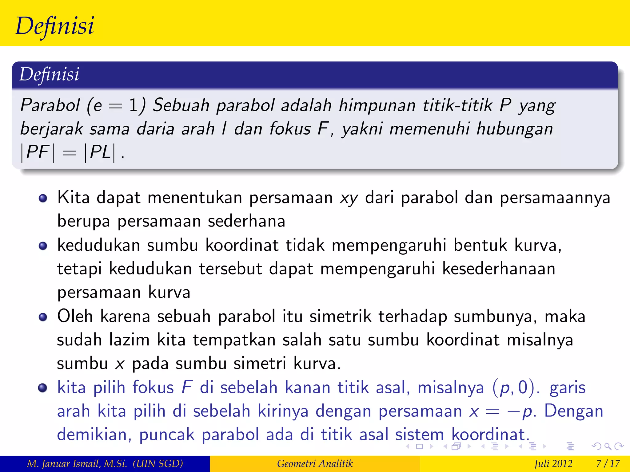 Deﬁnisi
Deﬁnisi
Parabol (e = 1) Sebuah parabol adalah himpunan titik-titik P yang
berjarak sama daria arah l dan fokus F , yakni memenuhi hubungan
jPF j = jPLj .

       Kita dapat menentukan persamaan xy dari parabol dan persamaannya
       berupa persamaan sederhana
       kedudukan sumbu koordinat tidak mempengaruhi bentuk kurva,
       tetapi kedudukan tersebut dapat mempengaruhi kesederhanaan
       persamaan kurva
       Oleh karena sebuah parabol itu simetrik terhadap sumbunya, maka
       sudah lazim kita tempatkan salah satu sumbu koordinat misalnya
       sumbu x pada sumbu simetri kurva.
       kita pilih fokus F di sebelah kanan titik asal, misalnya (p, 0). garis
       arah kita pilih di sebelah kirinya dengan persamaan x = p. Dengan
       demikian, puncak parabol ada di titik asal sistem koordinat.
 M. Januar Ismail, M.Si. (UIN SGD)   Geometri Analitik             Juli 2012   7 / 17
 