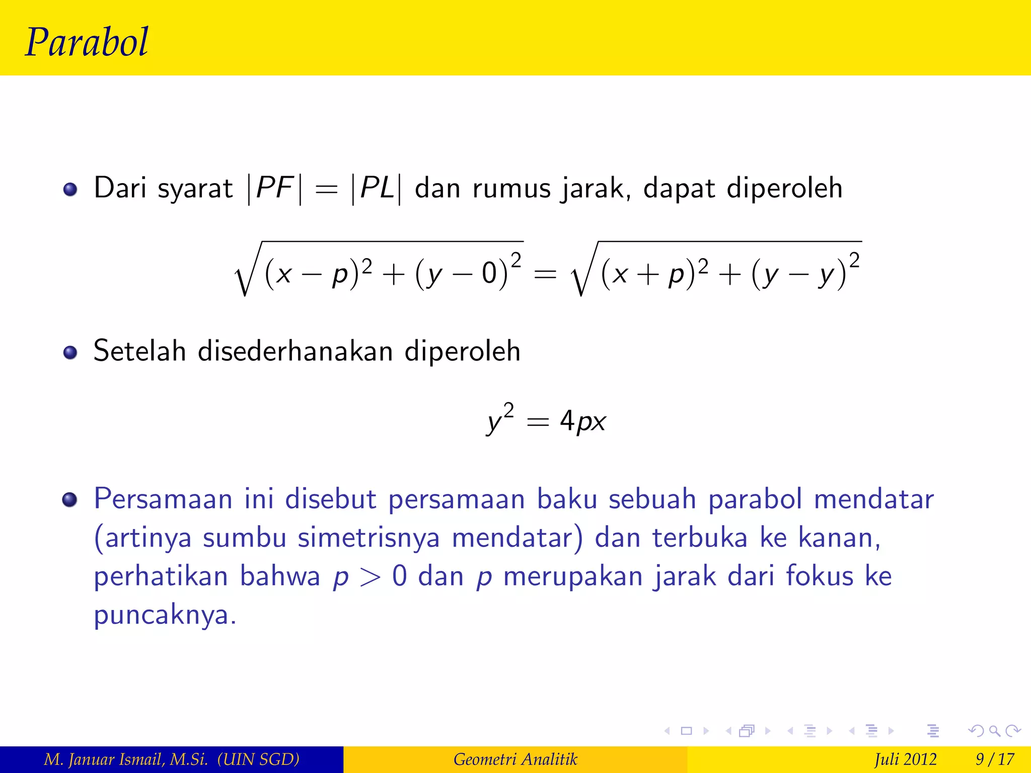 Parabol


       Dari syarat jPF j = jPLj dan rumus jarak, dapat diperoleh
                  q                        q
                    (x p )2 + (y 0)2 = (x + p )2 + (y y )2

       Setelah disederhanakan diperoleh

                                         y 2 = 4px

       Persamaan ini disebut persamaan baku sebuah parabol mendatar
       (artinya sumbu simetrisnya mendatar) dan terbuka ke kanan,
       perhatikan bahwa p > 0 dan p merupakan jarak dari fokus ke
       puncaknya.



 M. Januar Ismail, M.Si. (UIN SGD)   Geometri Analitik             Juli 2012   9 / 17
 