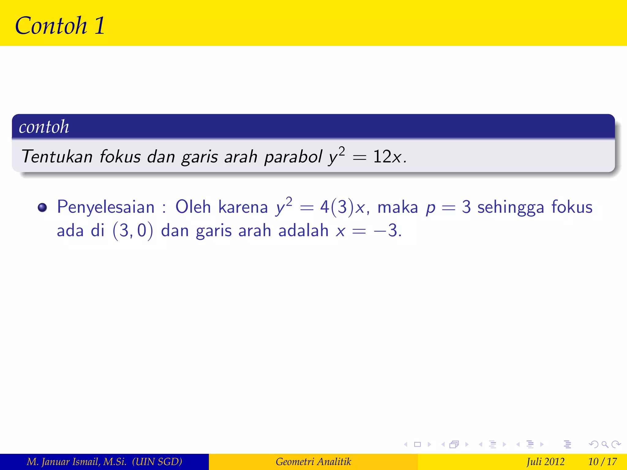 Contoh 1


contoh
Tentukan fokus dan garis arah parabol y 2 = 12x.

       Penyelesaian : Oleh karena y 2 = 4(3)x, maka p = 3 sehingga fokus
       ada di (3, 0) dan garis arah adalah x = 3.




 M. Januar Ismail, M.Si. (UIN SGD)   Geometri Analitik          Juli 2012   10 / 17
 