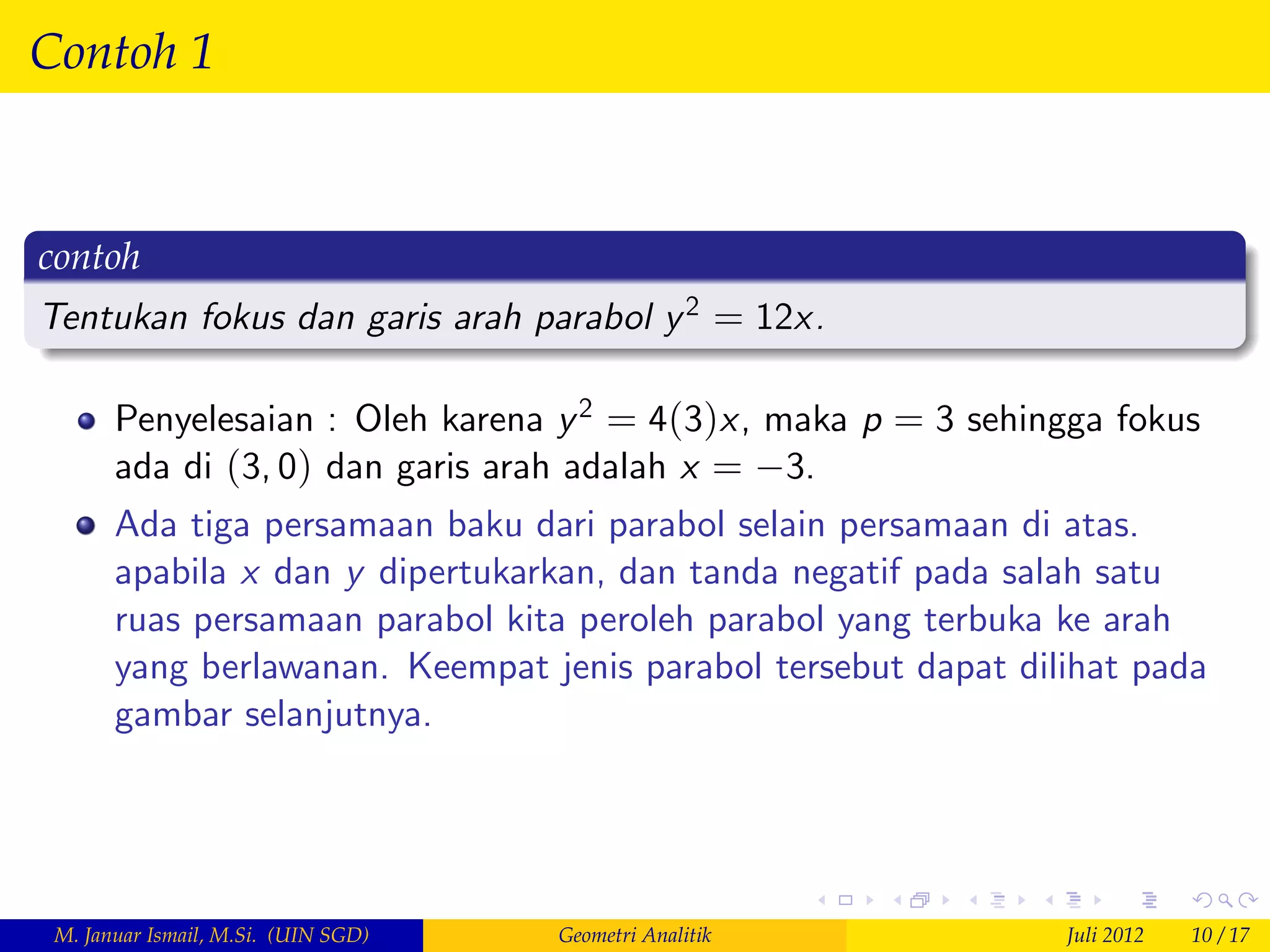 Contoh 1


contoh
Tentukan fokus dan garis arah parabol y 2 = 12x.

       Penyelesaian : Oleh karena y 2 = 4(3)x, maka p = 3 sehingga fokus
       ada di (3, 0) dan garis arah adalah x = 3.
       Ada tiga persamaan baku dari parabol selain persamaan di atas.
       apabila x dan y dipertukarkan, dan tanda negatif pada salah satu
       ruas persamaan parabol kita peroleh parabol yang terbuka ke arah
       yang berlawanan. Keempat jenis parabol tersebut dapat dilihat pada
       gambar selanjutnya.




 M. Januar Ismail, M.Si. (UIN SGD)   Geometri Analitik          Juli 2012   10 / 17
 