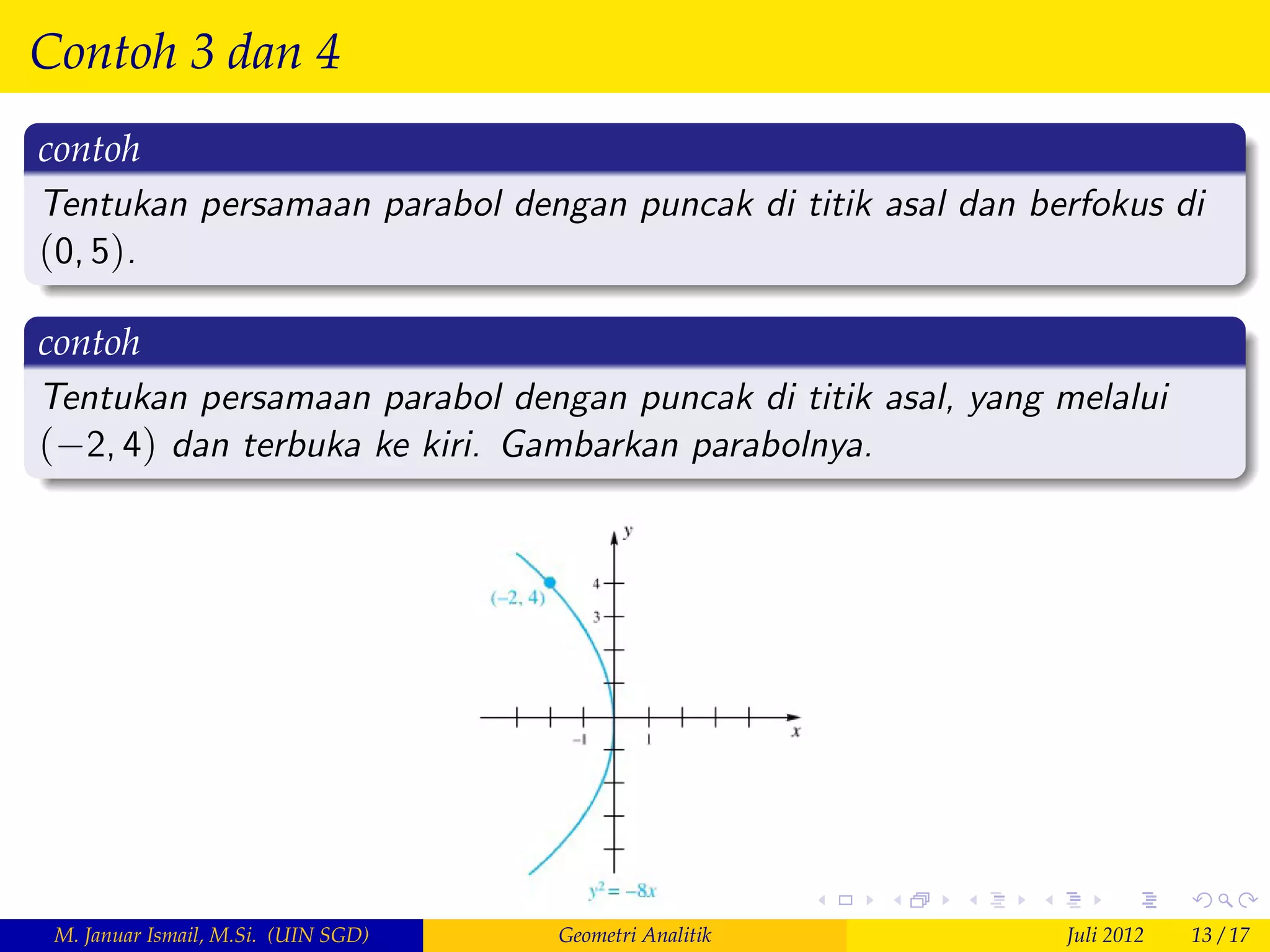 Contoh 3 dan 4
contoh
Tentukan persamaan parabol dengan puncak di titik asal dan berfokus di
(0, 5).

contoh
Tentukan persamaan parabol dengan puncak di titik asal, yang melalui
( 2, 4) dan terbuka ke kiri. Gambarkan parabolnya.




 M. Januar Ismail, M.Si. (UIN SGD)   Geometri Analitik       Juli 2012   13 / 17
 