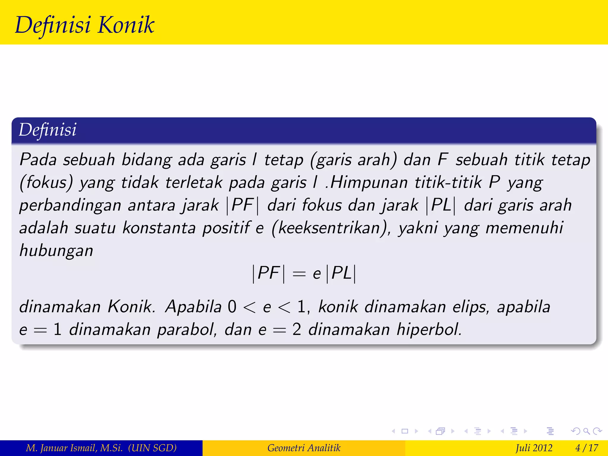 Deﬁnisi Konik



Deﬁnisi
Pada sebuah bidang ada garis l tetap (garis arah) dan F sebuah titik tetap
(fokus) yang tidak terletak pada garis l .Himpunan titik-titik P yang
perbandingan antara jarak jPF j dari fokus dan jarak jPLj dari garis arah
adalah suatu konstanta positif e (keeksentrikan), yakni yang memenuhi
hubungan
                              jPF j = e jPLj
dinamakan Konik. Apabila 0 < e < 1, konik dinamakan elips, apabila
e = 1 dinamakan parabol, dan e = 2 dinamakan hiperbol.




 M. Januar Ismail, M.Si. (UIN SGD)   Geometri Analitik          Juli 2012   4 / 17
 