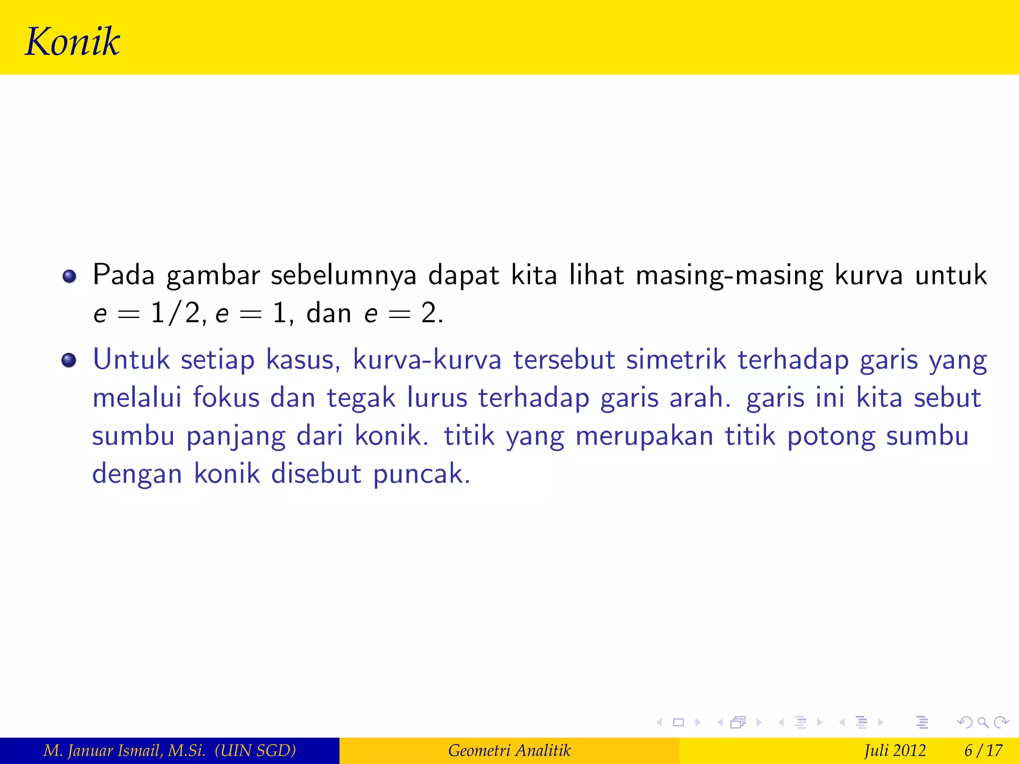 Konik




       Pada gambar sebelumnya dapat kita lihat masing-masing kurva untuk
       e = 1/2, e = 1, dan e = 2.
       Untuk setiap kasus, kurva-kurva tersebut simetrik terhadap garis yang
       melalui fokus dan tegak lurus terhadap garis arah. garis ini kita sebut
       sumbu panjang dari konik. titik yang merupakan titik potong sumbu
       dengan konik disebut puncak.




 M. Januar Ismail, M.Si. (UIN SGD)   Geometri Analitik              Juli 2012   6 / 17
 