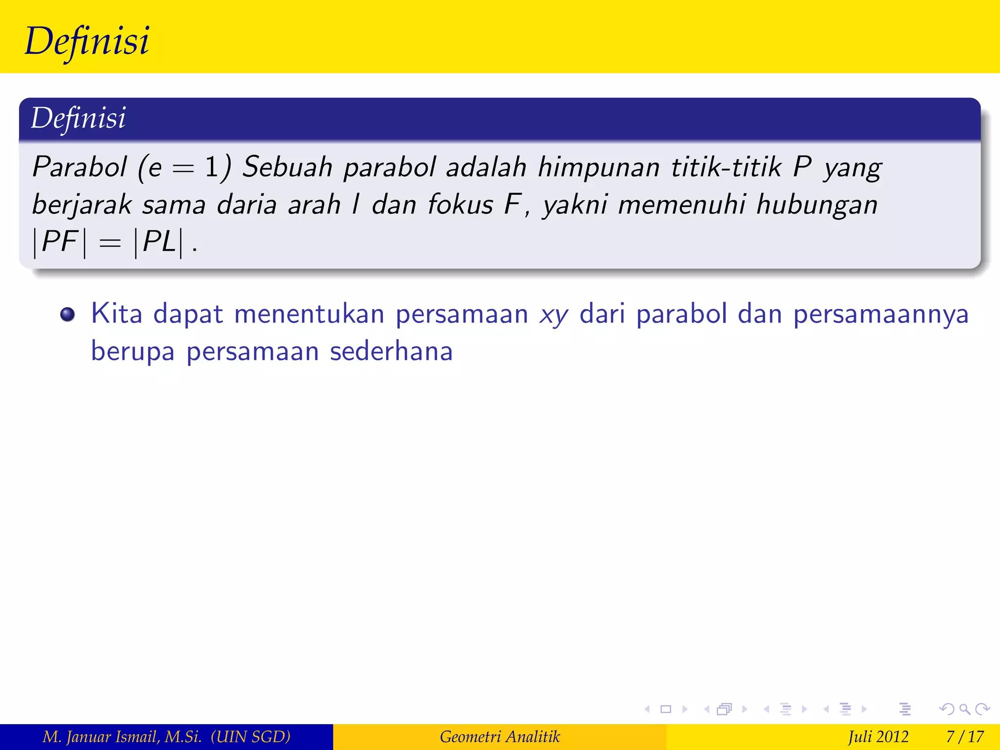 Deﬁnisi
Deﬁnisi
Parabol (e = 1) Sebuah parabol adalah himpunan titik-titik P yang
berjarak sama daria arah l dan fokus F , yakni memenuhi hubungan
jPF j = jPLj .

       Kita dapat menentukan persamaan xy dari parabol dan persamaannya
       berupa persamaan sederhana




 M. Januar Ismail, M.Si. (UIN SGD)   Geometri Analitik        Juli 2012   7 / 17
 