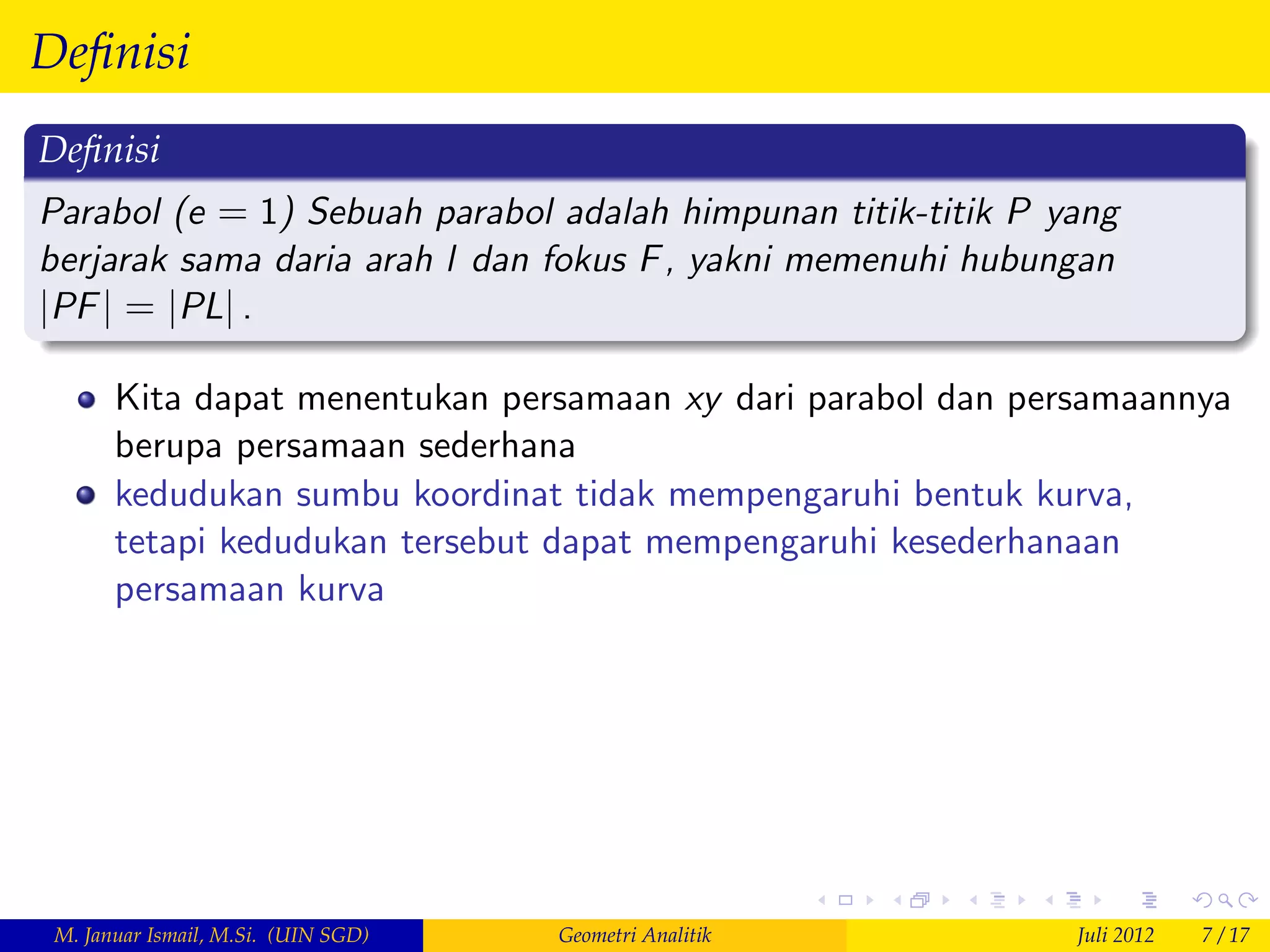 Deﬁnisi
Deﬁnisi
Parabol (e = 1) Sebuah parabol adalah himpunan titik-titik P yang
berjarak sama daria arah l dan fokus F , yakni memenuhi hubungan
jPF j = jPLj .

       Kita dapat menentukan persamaan xy dari parabol dan persamaannya
       berupa persamaan sederhana
       kedudukan sumbu koordinat tidak mempengaruhi bentuk kurva,
       tetapi kedudukan tersebut dapat mempengaruhi kesederhanaan
       persamaan kurva




 M. Januar Ismail, M.Si. (UIN SGD)   Geometri Analitik        Juli 2012   7 / 17
 