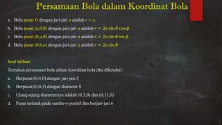 Persamaan Bola dalam Koordinat Bola
a. Bola pusat O dengan jari-jari a adalah r = a.
b. Bola pusat (a,0,0) dengan jari-jari a adalah = sin � cos �
c. Bola pusat (0,a,0) dengan jari-jari a adalah = sin � sin �
d. Bola pusat (0,0,a) dengan jari-jari a adalah = sin �
Soal latihan:
Tentukan persamaan bola dalam koordinat bola jika diketahui:
a. Berpusat (0,4,0) dengan jari-jari 5
b. Berpusat (0,0,3) dengan diameter 8
c. Ujung-ujung diameternya adalah (0,3,0) dan (0,11,0)
d. Pusat terletak pada sumbu-y positif dan berjari-jari 6
 