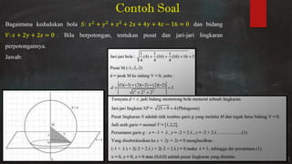 Contoh Soal
Bagaimana kedudukan bola : + + + + + − = dan bidang
�: + + = . Bila berpotongan, tentukan pusat dan jari-jari lingkaran
perpotongannya.
Jawab:
 