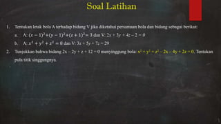 1. Tentukan letak bola A terhadap bidang V jika diketahui persamaan bola dan bidang sebagai berikut:
a. A: − + − + + = dan V: 2x + 3y + 4z – 2 = 0
b. A: + + = dan V: 3x + 5y + 7z = 29
2. Tunjukkan bahwa bidang 2x – 2y + z + 12 = 0 menyinggung bola: x2 + y2 + z2 – 2x – 4y + 2z = 0. Tentukan
pula titik singgungnya.
Soal Latihan
 