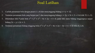 1. Carilah persamaan bola dengan pusat (1,1,4) dan menyinggung bidang + = .
2. Tentukan persamaan bola yang berjari-jari 3 dan menyinggung bidang + + + = di titik T(1,1,-2).
3. Ditentukan titik P pada bola + + − + − = , pada titik mana bidang singgungnya sejajar
bidang − + = .
4. Tentukan persamaan bidang singgung bola + + − + − − = di titik (0,-2,4).
Soal Latihan
 
