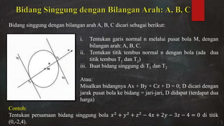 Bidang singgung dengan bilangan arah A, B, C dicari sebagai berikut:
i. Tentukan garis normal n melalui pusat bola M, dengan
bilangan arah: A, B, C.
ii. Tentukan titik tembus normal n dengan bola (ada dua
titik tembus T1 dan T2)
iii. Buat bidang singgung di T1 dan T2
Atau:
Misalkan bidangnya Ax + By + Cz + D = 0; D dicari dengan
jarak pusat bola ke bidang = jari-jari, D didapat (terdapat dua
harga)
Contoh:
Tentukan persamaan bidang singgung bola + + − + − − = di titik
(0,-2,4).
 