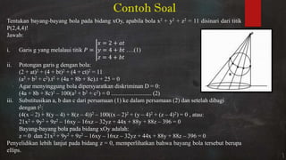 Contoh Soal
Tentukan bayang-bayang bola pada bidang xOy, apabila bola x2 + y2 + z2 = 11 disinari dari titik
P(2,4,4)!
Jawab:
i. Garis g yang melalaui titik =
= +
= +
= +
….(1)
ii. Potongan garis g dengan bola:
(2 + at)2 + (4 + bt)2 + (4 + ct)2 = 11
(a2 + b2 + c2).t2 + (4a + 8b + 8c).t + 25 = 0
Agar menyinggung bola dipersyaratkan diskriminan D = 0:
(4a + 8b + 8c)2 – 100(a2 + b2 + c2) = 0 ........................... (2)
iii. Substitusikan a, b dan c dari persamaan (1) ke dalam persamaan (2) dan setelah dibagi
dengan t2:
(4(x – 2) + 8(y – 4) + 8(z – 4))2 – 100((x – 2)2 + (y – 4)2 + (z – 4)2) = 0 , atau:
21x2 + 9y2 + 9z2 – 16xy – 16xz – 32yz + 44x + 88y + 88z – 396 = 0
Bayang-bayang bola pada bidang xOy adalah:
z = 0 dan 21x2 + 9y2 + 9z2 – 16xy – 16xz – 32yz + 44x + 88y + 88z – 396 = 0
Penyelidikan lebih lanjut pada bidang z = 0, memperlihatkan bahwa bayang bola tersebut berupa
ellips.
 