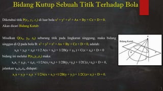 Bidang Kutup Sebuah Titik Terhadap Bola
Diketahui titik P(x1, y1, z1) di luar bola x2 + y2 + z2 + Ax + By + Cz + D = 0.
Akan dicari Bidang Kutub:
Misalkan Q(x0, y0, z0) sebarang titik pada lingkaran singgung, maka bidang
singgun di Q pada bola B: x2 + y2 + z2 + Ax + By + Cz + D = 0, adalah:
x0x + y0y + z0z +1/2 A(x + x0) + 1/2B(y + y0 ) + C(z + z0) + D = 0
bidang ini melalui P(x1,y1,z1) maka:
x0x1 + y0y1 + z0z1 +1/2A(x1+x0) + 1/2B(y1+y0) + 1/2C(z1+z0) + D = 0,
jalankan x0,y0,z0, didapat:
x1x + y1y + z1z + 1/2A(x + x1) +1/2B(y + y1) + 1/2C(z+ z1) + D = 0.
Bidang Kutub
 
