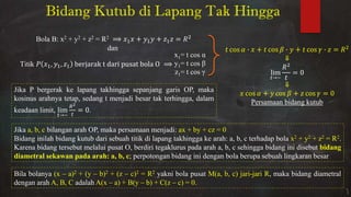 Bidang Kutub di Lapang Tak Hingga
Bola B: xβ + yβ + zβ = Rβ + + =
dan
Titik , , berjarak t dari pusat bola O
x1= t cos α
y1= t cos
z1= t cos
cos ∙ + cos ∙ + cos ∙ =
⇓
lim
�→~
=
⇓
cos + cos + cos =
Persamaan bidang kutub
Jika P bergerak ke lapang takhingga sepanjang garis OP, maka
kosinus arahnya tetap, sedang t menjadi besar tak terhingga, dalam
keadaan limit, lim
�→~
�2
�
= .
Jika a, b, c bilangan arah OP, maka persamaan menjadi: ax + by + cz = 0
Bidang inilah bidang kutub dari sebuah titik di lapang takhingga ke arah: a, b, c terhadap bola x2 + y2 + z2 = R2.
Karena bidang tersebut melalui pusat O, berdiri tegaklurus pada arah a, b, c sehingga bidang ini disebut bidang
diametral sekawan pada arah: a, b, c; perpotongan bidang ini dengan bola berupa sebuah lingkaran besar
Bila bolanya (x – a)2 + (y – b)2 + (z – c)2 = R2 yakni bola pusat M(a, b, c) jari-jari R, maka bidang diametral
dengan arah A, B, C adalah A(x – a) + B(y – b) + C(z – c) = 0.
 