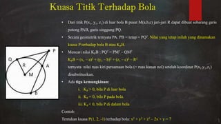 • Dari titik P(x1, y1, z1) di luar bola B pusat M(a,b,c) jari-jari R dapat dibuat sebarang garis
potong PAB, garis singgung PQ.
• Secara geometrik ternyata PA. PB = tetap = PQ2. Nilai yang tetap inilah yang dinamakan
kuasa P terhadap bola B atau KPB.
• Mencari nilai KPB : PQ2 = PM2 – QM2
KPB = (x1 – a)2 + (y1 – b)2 + (z1 – c)2 – R2
ternyata nilai ruas kiri persamaan bola (= ruas kanan nol) setelah koordinat P(x1,y1,z1)
disubstitusikan.
• Ada tiga kemungkinan:
i. KP > 0, bila P di luar bola
ii. KP = 0, bila P pada bola.
iii. KP < 0, bila P di dalam bola
Contoh:
Tentukan kuasa P(1, 2, -1) terhadap bola: x2 + y2 + z2 – 2x + y = 7
Kuasa Titik Terhadap Bola
 