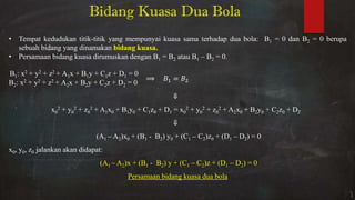 Bidang Kuasa Dua Bola
• Tempat kedudukan titik-titik yang mempunyai kuasa sama terhadap dua bola: B1 = 0 dan B2 = 0 berupa
sebuah bidang yang dinamakan bidang kuasa.
• Persamaan bidang kuasa dirumuskan dengan B1 = B2 atau B1 – B2 = 0.
B1: xβ + yβ + zβ + A1x + B1y + C1z + D1 = 0
Bβ: xβ + yβ + zβ + Aβx + Bβy + Cβz + Dβ = 0
=
⇓
x0
2 + y0
2 + z0
2 + A1x0 + B1y0 + C1z0 + D1 = x0
2 + y0
2 + z0
2 + A2x0 + B2y0 + C2z0 + D2
⇓
(A1 – A2)x0 + (B1 - B2) y0 + (C1 – C2)z0 + (D1 – D2) = 0
x0, y0, z0 jalankan akan didapat:
(A1 – A2)x + (B1 - B2) y + (C1 – C2)z + (D1 – D2) = 0
Persamaan bidang kuasa dua bola
 