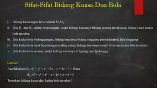 i. Bidang kuasa tegak lurus sentral M1M2
ii. Bila B1 dan B2 saling berpotongan, maka bidang kuasanya bidang potong pesekutuan (irisan) dari kedua
bola tersebut.
iii. Bila kedua bola bersinggungan, bidang kuasanya bidang singgung persekutuan di titik singgung
iv. Bila kedua bola tidak berpotongan (saling asing) bidang kuasanya berada di antara kedua bola tersebut.
v. Bila kedua bola sepusat, maka bidang kuasanya di lapang jauh takhingga.
Latihan:
Jika diketahui B1: x2 + y2 + z2 + 3x – y + 5z – 7 = 0 dan
B2: x2 + y2 + z2 – x + 2y + z + 3 = 0
Tentukan: bidang kuasa dari kedua bola tersebut!
Sifat-Sifat Bidang Kuasa Dua Bola
 