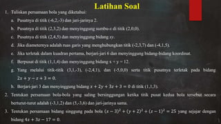 Latihan Soal
1. Tuliskan persamaan bola yang diketahui:
a. Pusatnya di titik (-6,2,-3) dan jari-jarinya 2.
b. Pusatnya di titik (2,3,2) dan menyinggung sumbu-x di titik (2,0,0).
c. Pusatnya di titik (2,4,5) dan menyinggung bidang xy.
d. Jika diameternya adalah ruas garis yang menghubungkan titik (-2,3,7) dan (-4,1,5).
e. Jika terletak dalam kuadran pertama, berjari-jari 6 dan menyinggung bidang-bidang koordinat.
f. Berpusat di titik (1,1,4) dan menyinggung bidang x + y = 12.
g. Yang melalui titik-titik (3,1,-3), (-2,4,1), dan (-5,0,0) serta titik pusatnya terletak pada bidang
+ − + = .
h. Berjari-jari 3 dan menyinggung bidang + + + = di titik (1,1,3).
2. Tentukan persamaan bola-bola yang saling bersinggungan ketika titik pusat kedua bola tersebut secara
berturut-turut adalah (-3,1,2) dan (5,-3,6) dan jari-jarinya sama.
3. Tentukan persamaan bidang singgung pada bola − + + + − = yang sejajar dengan
bidang + − = .
 