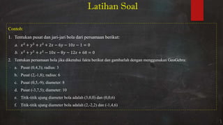 Latihan Soal
Contoh:
1. Tentukan pusat dan jari-jari bola dari persamaan berikut:
a. + + + − − − =
b. + + − − − + =
2. Tentukan persamaan bola jika diketahui fakta berikut dan gambarlah dengan menggunakan GeoGebra:
a. Pusat (0,4,3); radius: 3
b. Pusat (2,-1,8); radius: 6
c. Pusat (0,5,-9); diameter: 8
d. Pusat (-3,7,5); diameter: 10
e. Titik-titik ujung diameter bola adalah (3,0,0) dan (0,0,6)
f. Titik-titik ujung diameter bola adalah (2,-2,2) dan (-1,4,6)
 