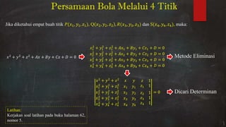 Persamaan Bola Melalui 4 Titik
Jika diketahui empat buah titik , , , Q , , , , , dan S , , , maka:
+ + + + + + =
+ + + + + + =
+ + + + + + =
+ + + + + + =
+ + + + + + =
+ +
+ +
+ +
+ +
+ +
=
Metode Eliminasi
Dicari Determinan
Latihan:
Kerjakan soal latihan pada buku halaman 62,
nomor 5.
 