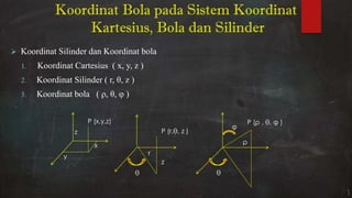  Koordinat Silinder dan Koordinat bola
1. Koordinat Cartesius ( x, y, z )
2. Koordinat Silinder ( r, θ, z )
3. Koordinat bola ( ρ, θ, φ )
y
x
z
P (x,y,z)
θ
r
z
P (r,θ, z )
θ
φ
ρ
P (ρ , θ, φ )
Koordinat Bola pada Sistem Koordinat
Kartesius, Bola dan Silinder
 