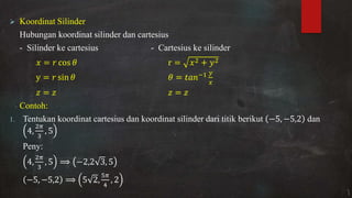 Koordinat Silinder
Hubungan koordinat silinder dan cartesius
- Silinder ke cartesius - Cartesius ke silinder
= cos � r = +
y = sin � � = −
= =
Contoh:
1. Tentukan koordinat cartesius dan koordinat silinder dari titik berikut − , − , dan
,
�
,
Peny:
,
�
, − , ,
− , − , ,
�
,
 