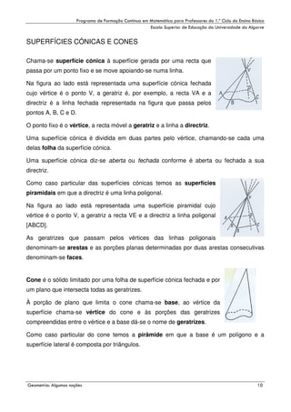 !

"

!

SUPERFÍCIES CÓNICAS E CONES
Chama-se superfície cónica à superfície gerada por uma recta que
passa por um ponto fixo e se move apoiando-se numa linha.
Na figura ao lado está representada uma superfície cónica fechada
cujo vértice é o ponto V, a geratriz é, por exemplo, a recta VA e a
directriz é a linha fechada representada na figura que passa pelos
pontos A, B, C e D.
O ponto fixo é o vértice, a recta móvel a geratriz e a linha a directriz.
Uma superfície cónica é dividida em duas partes pelo vértice, chamando-se cada uma
delas folha da superfície cónica.
Uma superfície cónica diz-se aberta ou fechada conforme é aberta ou fechada a sua
directriz.
Como caso particular das superfícies cónicas temos as superfícies
piramidais em que a directriz é uma linha poligonal.
Na figura ao lado está representada uma superfície piramidal cujo
vértice é o ponto V, a geratriz a recta VE e a directriz a linha poligonal
[ABCD].
As geratrizes que passam pelos vértices das linhas poligonais
denominam-se arestas e as porções planas determinadas por duas arestas consecutivas
denominam-se faces.

Cone é o sólido limitado por uma folha de superfície cónica fechada e por
um plano que intersecta todas as geratrizes.
À porção de plano que limita o cone chama-se base, ao vértice da
superfície chama-se vértice do cone e às porções das geratrizes
compreendidas entre o vértice e a base dá-se o nome de geratrizes.
Como caso particular do cone temos a pirâmide em que a base é um polígono e a
superfície lateral é composta por triângulos.

#

$
"

%

.

 