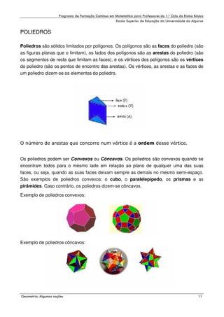 !

"

!

POLIEDROS
Poliedros são sólidos limitados por polígonos. Os polígonos são as faces do poliedro (são
as figuras planas que o limitam), os lados dos polígonos são as arestas do poliedro (são
os segmentos de recta que limitam as faces), e os vértices dos polígonos são os vértices
do poliedro (são os pontos de encontro das arestas). Os vértices, as arestas e as faces de
um poliedro dizem-se os elementos do poliedro.

Os poliedros podem ser Convexos ou Côncavos. Os poliedros são convexos quando se
encontram todos para o mesmo lado em relação ao plano de qualquer uma das suas
faces, ou seja, quando as suas faces deixam sempre as demais no mesmo semi-espaço.
São exemplos de poliedros convexos: o cubo, o paralelepípedo, os prismas e as
pirâmides. Caso contrário, os poliedros dizem-se côncavos.
Exemplo de poliedros convexos:

Exemplo de poliedros côncavos:

#

$
"

%

 