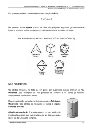 !

"

!

Em qualquer poliedro convexo verifica-se a relação de Euler:
V + F =A + 2

Um poliedro diz-se regular quando as faces são polígonos regulares geometricamente
iguais e, em cada vértice, convergem o mesmo número de arestas e de faces.

POLIEDROS REGULARES CONVEXOS (SÓLIDOS PLATÓNICOS)

NÃO POLIEDROS
Os sólidos limitados, no todo ou em parte, por superfícies curvas chamam-se Não
Poliedros. São exemplos de não poliedros os cilindros e os cones já referidos
anteriormente, bem como a esfera.
De entre estes são particularmente importantes os Sólidos de
Revolução. São sólidos de revolução a esfera e alguns
cilindros e cones.
Cilindro de revolução é o sólido gerado por um rectângulo
(rectângulo gerador) que roda em torno de um dos seus lados
(eixo) até dar uma volta completa.
#

$
"

%

&

 