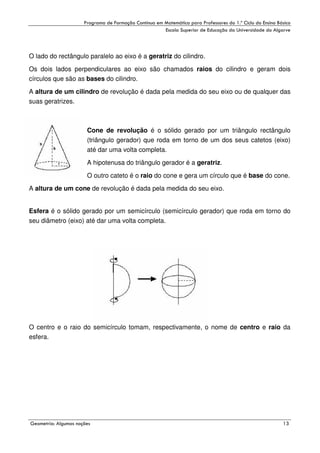 !

"

!

O lado do rectângulo paralelo ao eixo é a geratriz do cilindro.
Os dois lados perpendiculares ao eixo são chamados raios do cilindro e geram dois
círculos que são as bases do cilindro.
A altura de um cilindro de revolução é dada pela medida do seu eixo ou de qualquer das
suas geratrizes.

Cone de revolução é o sólido gerado por um triângulo rectângulo
(triângulo gerador) que roda em torno de um dos seus catetos (eixo)
até dar uma volta completa.
A hipotenusa do triângulo gerador é a geratriz.
O outro cateto é o raio do cone e gera um círculo que é base do cone.
A altura de um cone de revolução é dada pela medida do seu eixo.
Esfera é o sólido gerado por um semicírculo (semicírculo gerador) que roda em torno do
seu diâmetro (eixo) até dar uma volta completa.

O centro e o raio do semicírculo tomam, respectivamente, o nome de centro e raio da
esfera.

#

$
"

%

'

 