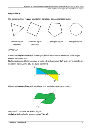 !

"

!

Regularidade
Um polígono diz-se regular quando tem os lados e os ângulos todos iguais:

Triângulo regular

Quadrilátero regular

(equilátero)

Pentágono regular

Heptágono regular

(quadrado)

ÂNGULO
Chama-se ângulo convexo à intersecção de dois semi-planos do mesmo plano, cujas
origens se intersectam.
Na figura abaixo está representado a verde o ângulo convexo BVA que é a intersecção de
dois semi-planos, um a azul e o outro a amarelo.
B

A’

A

V
B’

Chama-se ângulo côncavo à reunião de dois semi-planos do mesmo plano.

V

A

B

Ao ponto V chama-se vértice do ângulo.
Os lados do ângulo são as semi-rectas VA e VB.

#

$
"

%

'

 