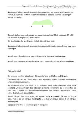!

"

!

No caso dos lados do ângulo serem semi-rectas opostas (da mesma recta) com origem
comum, o ângulo diz-se raso. As semi-rectas são os lados do ângulo e a sua origem
comum é o vértice.

A

B

C

O ângulo da figura acima é raso porque as semi-rectas BA e BC sã o opostas. BA e BC
são os lados do ângulo e B é o seu vértice.
Um ângulo recto é o que é igual a metade de um ângulo raso.
No caso dos lados do ângulo serem semi-rectas coincidentes temos um ângulo nulo e um
ângulo giro.

A um ângulo, não nulo, menor que um ângulo recto chama-se ângulo agudo.
A um ângulo maior que um ângulo recto e menor que um ângulo raso chama-se obtuso.

TRIÂNGULOS
Um polígono com três lados (e com 3 ângulos) chama-se trilátero ou triângulo.
Os triângulos podem ser classificados quanto à grandeza relativa dos lados ou atendendo
à natureza dos seus ângulos.
Se os comprimentos dos lados de um triângulo forem todos diferentes, este diz-se
escaleno. Um triângulo com dois lados com o mesmo comprimento diz-se isósceles. Se,
além disso, o terceiro lado de um triângulo isósceles tiver o mesmo comprimento que os
outros dois lados, diz-se equilátero.
Se um triângulo tiver todos os ângulos agudos, diz-se acutângulo. Se tiver um ângulo
recto, trata-se de um triângulo rectângulo e, se tiver um ângulo obtuso é um triângulo
obtusângulo.
É possível encontrar os seguintes tipos de triângulos:

#

$
"

%

(

 