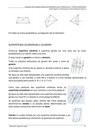 !

"

!

Em todos os outros quadriláteros, as diagonais não se bissectam:

SUPERFÍCIES CILÍNDRICAS e CILINDRO
Chama-se superfície cilíndrica à superfície gerada por uma recta que se move,
paralelamente a si mesma, sobre uma linha.
A recta móvel é a geratriz e a linha é a directriz.
Todas as posições particulares da geratriz têm ainda o nome de
geratriz.
Uma superfície cilíndrica diz-se aberta ou fechada conforme é aberta
ou fechada a sua directriz.
Na figura ao lado está representada uma superfície cilíndrica fechada
cuja geratriz é, por exemplo, a recta HB e a directriz é a linha fechada representada na
figura que passa pelos pontos A, B, C, D, E, F e G.
Como caso particular das superfícies cilíndricas temos as
superfícies prismáticas em que a directriz é uma linha poligonal.
Na figura ao lado está representada uma superfície prismática cuja
geratriz é a recta EF e a directriz é a linha poligonal [ABCD].
As geratrizes que passam pelos vértices das linhas poligonais
denominam-se arestas e as porções planas determinadas por
duas arestas consecutivas denominam-se faces.

Cilindro é o sólido limitado por uma superfície cilíndrica fechada e por
dois planos paralelos que intersectam as geratrizes da superfície.

#

$
"

%

,

 