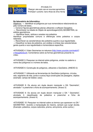 Atividade 2.6
                 Planejar uma aula com os recursos aprendidos.
                 Professor-cursista: Sara Alves da Silva Herdy




No laboratório de Informática:
Objetivos: → Identificar os polígonos por sua nomenclatura relacionando-os
pelo número de lados..
→ Consruir figuras geométricas planas utilizando o software Geogebra.
→ Reconhecer na cidade do Objeto de aprendizagem(OA) GEOMETRIA, os
sólidos geométricos.
→ Identificar faces, vértices e arestas nos poliedros.
Identificar propriedades comuns e diferenças entre poliedros e corpos
redondos.
→ Reconhecer as características dos poliedros quanto a sua regularidade.
→ Classificar os tipos de poliedros, por análise e síntese das características
gerais quanto a sua regularidade e nomenclatura específica.

•ATIVIDADE 4: Vídeo Geomerias na natureza (http://www.youtube.com/watch?
v=8azgdSzGLdI). Comentários sobre as formas geométricas presente no
vídeo.

•ATIVIDADE 5: Pesquisar na internet sobre polígonos, anotar no caderno o
nome dos polígonos e o número de lados.

•ATIVIDADE 6: Construção de polígonos, utilizando o GeoGebra. (ANEXO 2)

•ATIVIDADE 7: Utilizando as ferramentas do GeoGebra (polígonos, círculos,
reta, segmento de reta, ponto e outros) faça construções de paisagens, objetos
(exemplo: campo de futebol, casa).


•ATIVIDADE 8: Os alunos em dupla devem manipular o OA “Geometria”,
atividade 1 e preencher a ficha de acompanhamento. (Anexo 3)

•ATIVIDADE 9: Os alunos em dupla devem manipular o OA “ Geometria”,
atividade 2, classificação de poliedros e preencher a ficha de
acompanhamento. (Anexo 4)

•ATIVIDADE 10: Pesquisar na internet sobre os termos que aparecem no OA “
GEOMETRIA”, durante a manipulação do mesmo, sempre que surgir dúvida.
(Exemplo: poliedros, corpos redondos, prisma, anti-prisma, entre outros.)
 