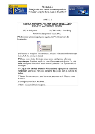 Atividade 2.6
              Planejar uma aula com os recursos aprendidos.
              Professor-cursista: Sara Alves da Silva Herdy



                                  ANEXO 2

        ESCOLA MUNICIPAL “ALTINA OLÍVIA GONÇALVES”
               PROJETO MATEMÁTICA DIGITAL

       AULA: Polígonos                   PROFESSORA: Sara Herdy
                    Atividades (Programa GEOGEBRA)
1º Selecione a ferramenta polígono regular, no 5º botão da barra de
ferramentas.




                                            .
 2º Construa os polígonos considerando a pesquisa realizada anteriormente (3
 lados, 4, 5, 6 e assim por diante)
 3º Clique com o botão direito do mouse sobre o polígono e selecione
 propriedades. Selecione a guia cor e escolha uma cor que desejar. Na guia
 estilo, você pode aumentar o preenchimento para que a cor fique mais forte,
 se desejar.
 4º Clique com o botão direito do mouse sobre o polígono e selecione
 renomear. Escreva o nome do polígono de acordo com o número de
 lados.
 5º Com a ferramenta mover, movimente os pontos em azul. Observe o que
 acontece.
 6º Coloque o título POLÍGONOS. .
 7º Salve o documento em sua pasta.
 