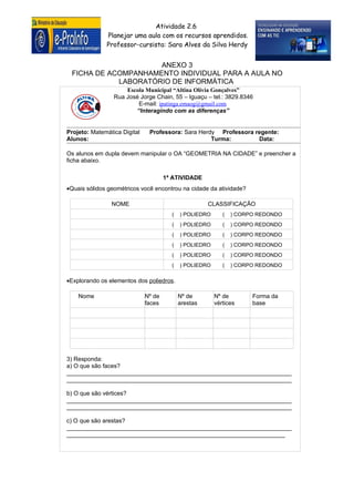 Atividade 2.6
              Planejar uma aula com os recursos aprendidos.
              Professor-cursista: Sara Alves da Silva Herdy


                     ANEXO 3
 FICHA DE ACOMPANHAMENTO INDIVIDUAL PARA A AULA NO
            LABORATÓRIO DE INFORMÁTICA
                     Escola Municipal “Altina Olívia Gonçalves”
                 Rua José Jorge Chain, 55 – Iguaçu – tel.: 3829.8346
                         E-mail: ipatinga.emaog@gmail.com
                        “Interagindo com as diferenças”


Projeto: Matemática Digital    Professora: Sara Herdy Professora regente:
Alunos:                                             Turma:        Data:

Os alunos em dupla devem manipular o OA “GEOMETRIA NA CIDADE” e preencher a
ficha abaixo.

                                      1ª ATIVIDADE
•Quais sólidos geométricos você encontrou na cidade da atividade?

                NOME                                  CLASSIFICAÇÃO
                                        (   ) POLIEDRO      (   ) CORPO REDONDO
                                        (   ) POLIEDRO      (   ) CORPO REDONDO
                                        (   ) POLIEDRO      (   ) CORPO REDONDO
                                        (   ) POLIEDRO      (   ) CORPO REDONDO
                                        (   ) POLIEDRO      (   ) CORPO REDONDO
                                        (   ) POLIEDRO      (   ) CORPO REDONDO

•Explorando os elementos dos poliedros.

    Nome                      Nº de         Nº de        Nº de        Forma da
                              faces         arestas      vértices     base




3) Responda:
a) O que são faces?
____________________________________________________________________
____________________________________________________________________

b) O que são vértices?
____________________________________________________________________
____________________________________________________________________

c) O que são arestas?
____________________________________________________________________
                                  ANEXO 3
__________________________________________________________________
 