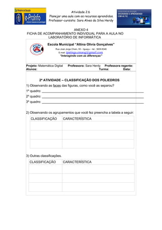 Atividade 2.6
                Planejar uma aula com os recursos aprendidos.
                Professor-cursista: Sara Alves da Silva Herdy


                       ANEXO 4
FICHA DE ACOMPANHAMENTO INDIVIDUAL PARA A AULA NO
           LABORATÓRIO DE INFORMÁTICA

               Escola Municipal “Altina Olívia Gonçalves”
                     Rua José Jorge Chain, 55 – Iguaçu – tel.: 3829.8346
                        E-mail: ipatinga.emaog@gmail.com
                         “Interagindo com as diferenças”


Projeto: Matemática Digital      Professora: Sara Herdy Professora regente:
Alunos:                                               Turma:         Data:


         2ª ATIVIDADE – CLASSIFICAÇÃO DOS POLIEDROS
1) Observando as faces das figuras, como você as separou?
1º quadro: ________________________________________________________
2º quadro: ________________________________________________________
3º quadro: ________________________________________________________


2) Observando os agrupamentos que você fez preencha a tabela a seguir:
   CLASSIFICAÇÃO              CARACTERÍSTICA




3) Outras classificações.
  CLASSIFICAÇÃO               CARACTERÍSTICA
 