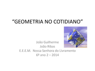 “GEOMETRIA NO COTIDIANO” 
João Guilherme 
João Ribas 
E.E.E.M. Nossa Senhora do Livramento 
6º ano 2 – 2014 
 