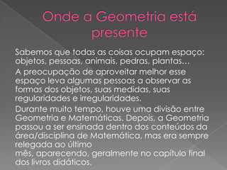 Sabemos que todas as coisas ocupam espaço:
objetos, pessoas, animais, pedras, plantas…
A preocupação de aproveitar melhor esse
espaço leva algumas pessoas a observar as
formas dos objetos, suas medidas, suas
regularidades e irregularidades.
Durante muito tempo, houve uma divisão entre
Geometria e Matemáticas. Depois, a Geometria
passou a ser ensinada dentro dos conteúdos da
área/disciplina de Matemática, mas era sempre
relegada ao último
mês, aparecendo, geralmente no capítulo final
dos livros didáticos.
 