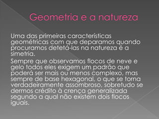 Uma das primeiras características
geométricas com que deparamos quando
procuramos detetá-las na natureza é a
simetria.
Sempre que observamos flocos de neve e
gelo todos eles exigem um padrão que
poderá ser mais ou menos complexo, mas
sempre de base hexagonal, o que se torna
verdadeiramente assombroso, sobretudo se
dermos crédito à crença generalizada
segundo a qual não existem dois flocos
iguais.
 