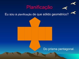 Planificação Eu sou a  planificação  de que sólido geométrico? Do prisma pentagonal. 
