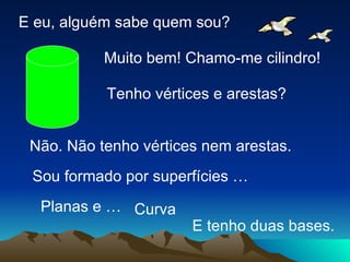 E eu, alguém sabe quem sou? Muito bem! Chamo-me cilindro! Tenho vértices e arestas? Não. Não tenho vértices nem arestas. Sou formado por superfícies … Curva Planas e … E tenho duas bases. 