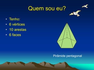 Quem sou eu?
• Tenho:
• 6 vértices
• 10 arestas
• 6 faces
Pirâmide pentagonal
 
