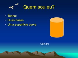 Quem sou eu?
• Tenho:
• Duas bases
• Uma superfície curva
Cilindro
 