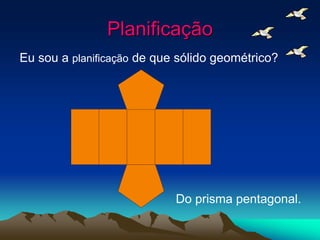 Planificação
Eu sou a planificação de que sólido geométrico?
Do prisma pentagonal.
 