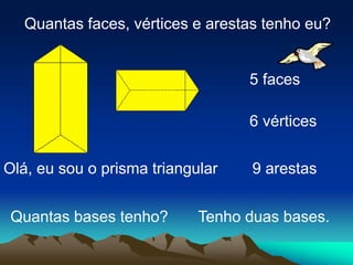 Olá, eu sou o prisma triangular
Quantas faces, vértices e arestas tenho eu?
5 faces
6 vértices
9 arestas
Tenho duas bases.
Quantas bases tenho?
 