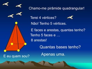 E eu quem sou?
Chamo-me pirâmide quadrangular!
Terei 4 vértices?
Não! Tenho 5 vértices.
E faces e arestas, quantas tenho?
Tenho 5 faces e …
8 arestas!
Quantas bases tenho?
Apenas uma.
 