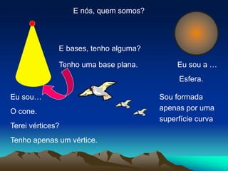 E nós, quem somos?
Eu sou a …
Eu sou…
O cone.
Terei vértices?
Tenho apenas um vértice.
E bases, tenho alguma?
Tenho uma base plana.
Esfera.
Sou formada
apenas por uma
superfície curva
 