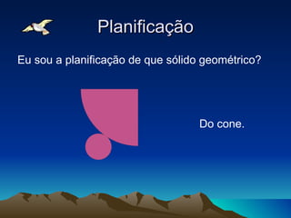 Planificação
Eu sou a planificação de que sólido geométrico?




                                   Do cone.
 